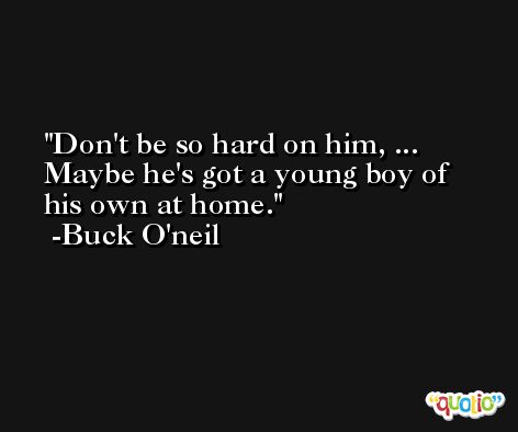 Don't be so hard on him, ... Maybe he's got a young boy of his own at home. -Buck O'neil