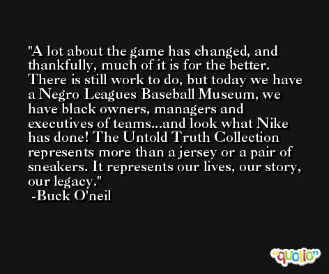 A lot about the game has changed, and thankfully, much of it is for the better. There is still work to do, but today we have a Negro Leagues Baseball Museum, we have black owners, managers and executives of teams...and look what Nike has done! The Untold Truth Collection represents more than a jersey or a pair of sneakers. It represents our lives, our story, our legacy. -Buck O'neil