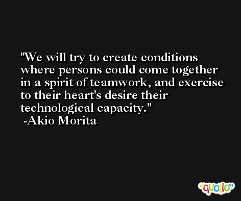We will try to create conditions where persons could come together in a spirit of teamwork, and exercise to their heart's desire their technological capacity. -Akio Morita