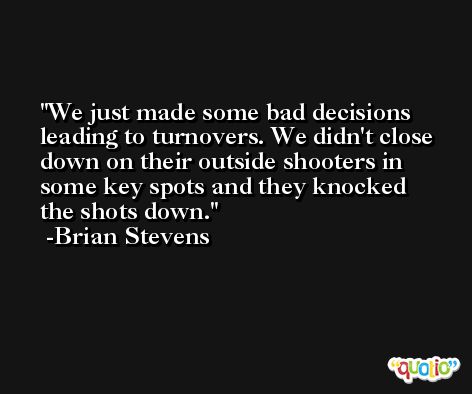 We just made some bad decisions leading to turnovers. We didn't close down on their outside shooters in some key spots and they knocked the shots down. -Brian Stevens
