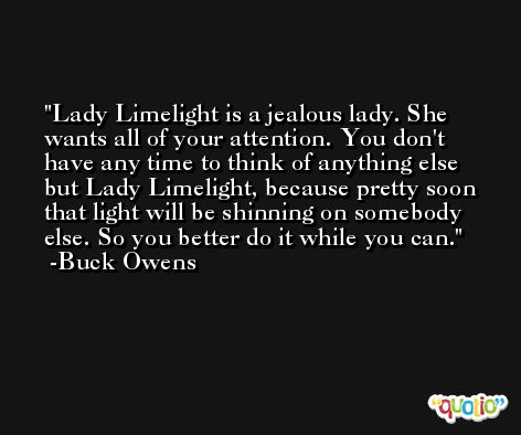 Lady Limelight is a jealous lady. She wants all of your attention. You don't have any time to think of anything else but Lady Limelight, because pretty soon that light will be shinning on somebody else. So you better do it while you can. -Buck Owens