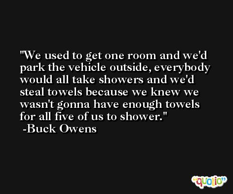 We used to get one room and we'd park the vehicle outside, everybody would all take showers and we'd steal towels because we knew we wasn't gonna have enough towels for all five of us to shower. -Buck Owens