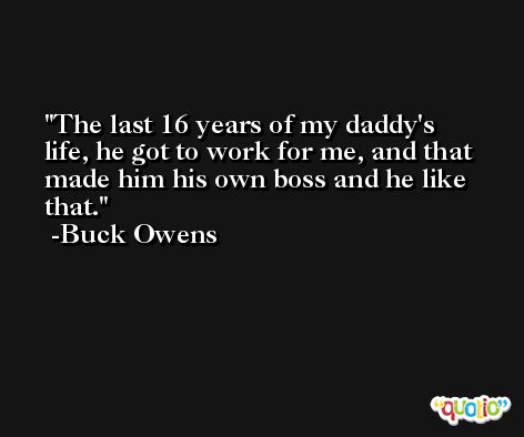 The last 16 years of my daddy's life, he got to work for me, and that made him his own boss and he like that. -Buck Owens
