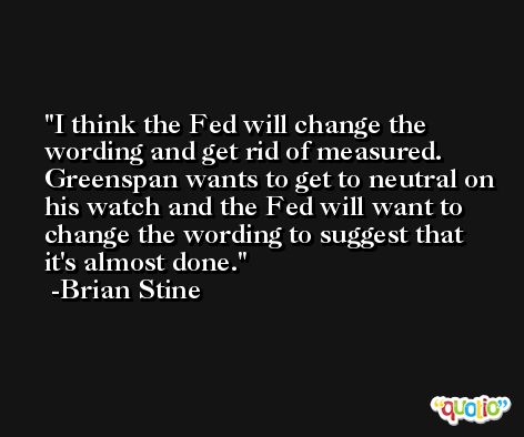 I think the Fed will change the wording and get rid of measured. Greenspan wants to get to neutral on his watch and the Fed will want to change the wording to suggest that it's almost done. -Brian Stine