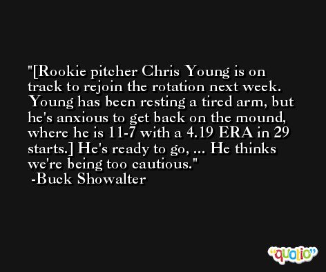 [Rookie pitcher Chris Young is on track to rejoin the rotation next week. Young has been resting a tired arm, but he's anxious to get back on the mound, where he is 11-7 with a 4.19 ERA in 29 starts.] He's ready to go, ... He thinks we're being too cautious. -Buck Showalter