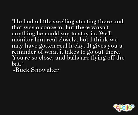 He had a little swelling starting there and that was a concern, but there wasn't anything he could say to stay in. We'll monitor him real closely, but I think we may have gotten real lucky. It gives you a reminder of what it takes to go out there. You're so close, and balls are flying off the bat. -Buck Showalter