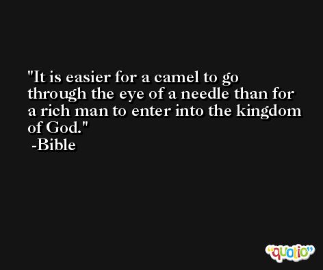 It is easier for a camel to go through the eye of a needle than for a rich man to enter into the kingdom of God. -Bible