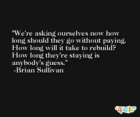 We're asking ourselves now how long should they go without paying. How long will it take to rebuild? How long they're staying is anybody's guess. -Brian Sullivan