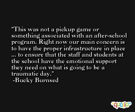 This was not a pickup game or something associated with an after-school program. Right now our main concern is to have the proper infrastructure in place ... to ensure that the staff and students at the school have the emotional support they need on what is going to be a traumatic day. -Bucky Burnsed