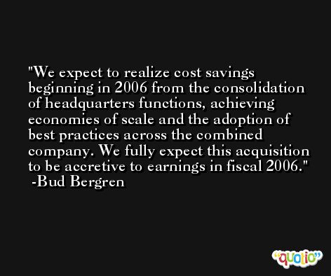 We expect to realize cost savings beginning in 2006 from the consolidation of headquarters functions, achieving economies of scale and the adoption of best practices across the combined company. We fully expect this acquisition to be accretive to earnings in fiscal 2006. -Bud Bergren