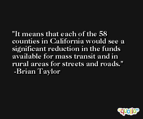 It means that each of the 58 counties in California would see a significant reduction in the funds available for mass transit and in rural areas for streets and roads. -Brian Taylor