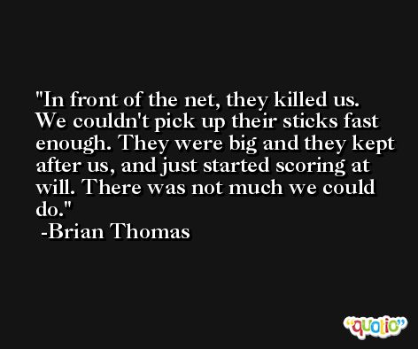 In front of the net, they killed us. We couldn't pick up their sticks fast enough. They were big and they kept after us, and just started scoring at will. There was not much we could do. -Brian Thomas