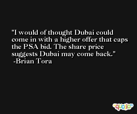 I would of thought Dubai could come in with a higher offer that caps the PSA bid. The share price suggests Dubai may come back. -Brian Tora