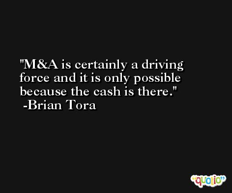 M&A is certainly a driving force and it is only possible because the cash is there. -Brian Tora