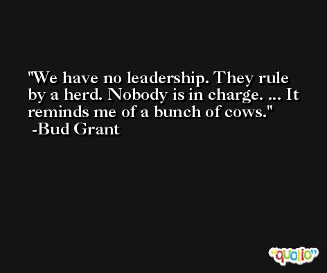 We have no leadership. They rule by a herd. Nobody is in charge. ... It reminds me of a bunch of cows. -Bud Grant