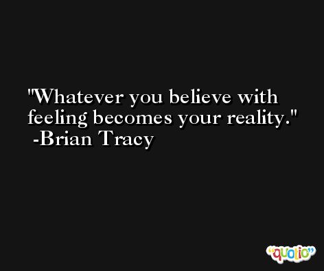 Whatever you believe with feeling becomes your reality. -Brian Tracy
