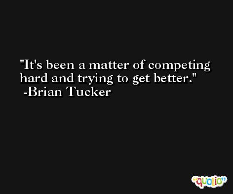 It's been a matter of competing hard and trying to get better. -Brian Tucker