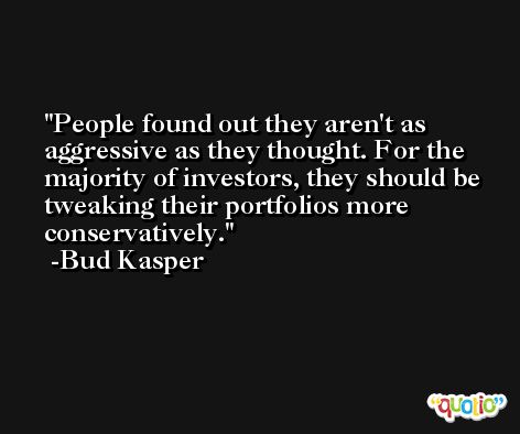 People found out they aren't as aggressive as they thought. For the majority of investors, they should be tweaking their portfolios more conservatively. -Bud Kasper