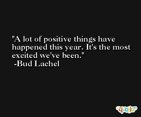 A lot of positive things have happened this year. It's the most excited we've been. -Bud Lachel