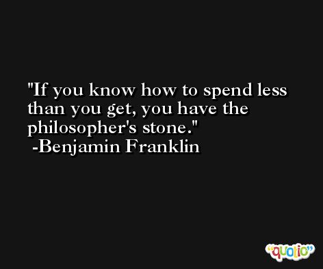 If you know how to spend less than you get, you have the philosopher's stone. -Benjamin Franklin