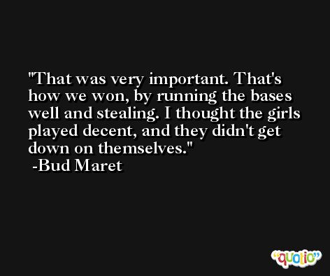 That was very important. That's how we won, by running the bases well and stealing. I thought the girls played decent, and they didn't get down on themselves. -Bud Maret