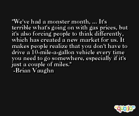 We've had a monster month, ... It's terrible what's going on with gas prices, but it's also forcing people to think differently, which has created a new market for us. It makes people realize that you don't have to drive a 10-mile-a-gallon vehicle every time you need to go somewhere, especially if it's just a couple of miles. -Brian Vaughn