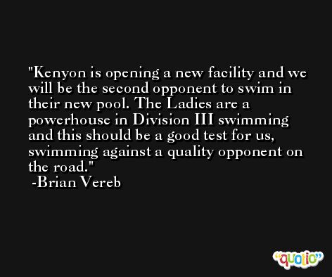 Kenyon is opening a new facility and we will be the second opponent to swim in their new pool. The Ladies are a powerhouse in Division III swimming and this should be a good test for us, swimming against a quality opponent on the road. -Brian Vereb