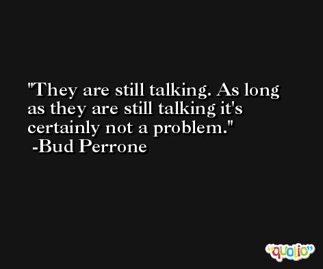 They are still talking. As long as they are still talking it's certainly not a problem. -Bud Perrone