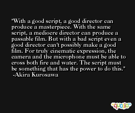 With a good script, a good director can produce a masterpiece. With the same script, a mediocre director can produce a passable film. But with a bad script even a good director can't possibly make a good film. For truly cinematic expression, the camera and the microphone must be able to cross both fire and water. The script must be something that has the power to do this. -Akira Kurosawa