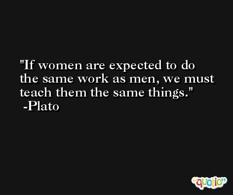 If women are expected to do the same work as men, we must teach them the same things.  -Plato