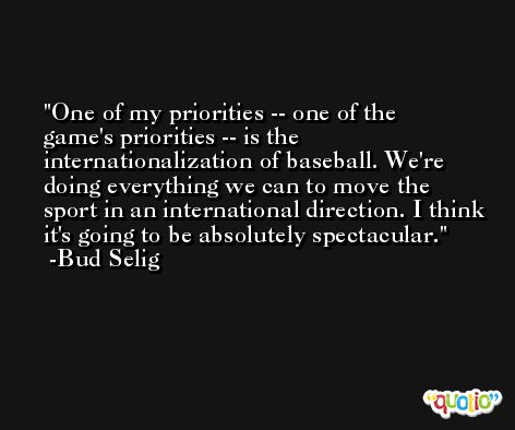 One of my priorities -- one of the game's priorities -- is the internationalization of baseball. We're doing everything we can to move the sport in an international direction. I think it's going to be absolutely spectacular. -Bud Selig