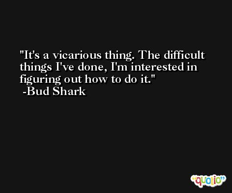 It's a vicarious thing. The difficult things I've done, I'm interested in figuring out how to do it. -Bud Shark