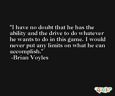 I have no doubt that he has the ability and the drive to do whatever he wants to do in this game. I would never put any limits on what he can accomplish. -Brian Voyles