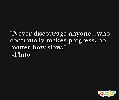 Never discourage anyone...who continually makes progress, no matter how slow. -Plato