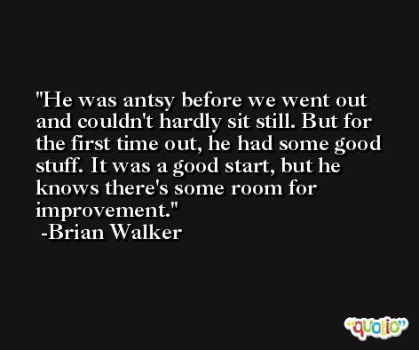 He was antsy before we went out and couldn't hardly sit still. But for the first time out, he had some good stuff. It was a good start, but he knows there's some room for improvement. -Brian Walker
