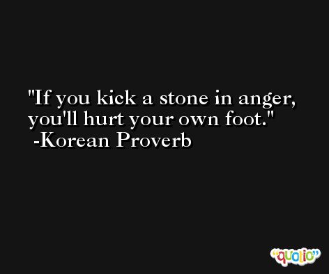 If you kick a stone in anger, you'll hurt your own foot.  -Korean Proverb