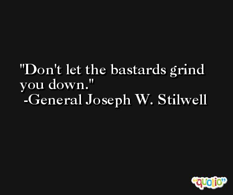 Don't let the bastards grind you down. -General Joseph W. Stilwell