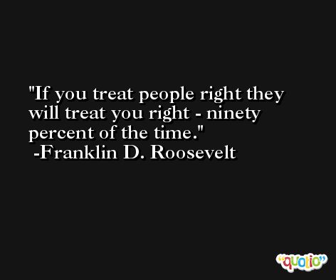 If you treat people right they will treat you right - ninety percent of the time.  -Franklin D. Roosevelt