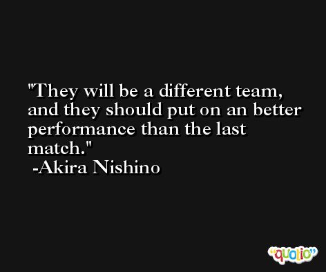 They will be a different team, and they should put on an better performance than the last match. -Akira Nishino