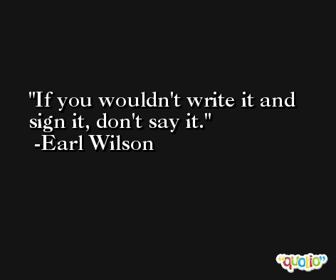 If you wouldn't write it and sign it, don't say it. -Earl Wilson