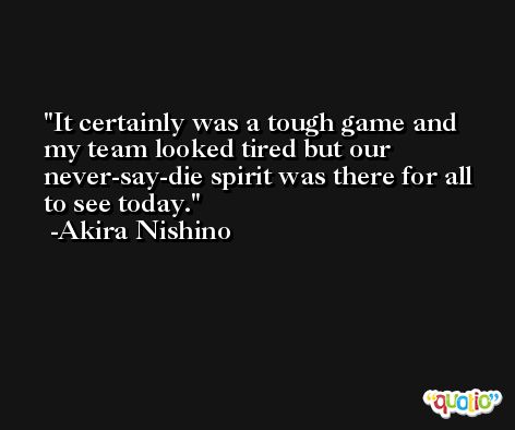It certainly was a tough game and my team looked tired but our never-say-die spirit was there for all to see today. -Akira Nishino