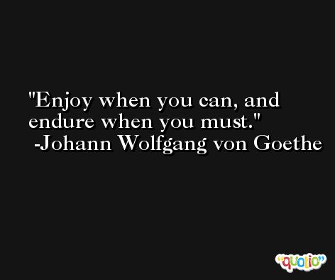 Enjoy when you can, and endure when you must. -Johann Wolfgang von Goethe