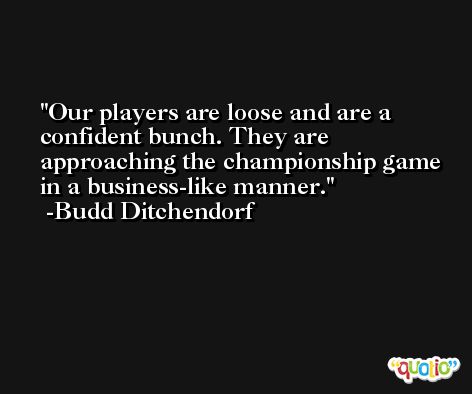 Our players are loose and are a confident bunch. They are approaching the championship game in a business-like manner. -Budd Ditchendorf
