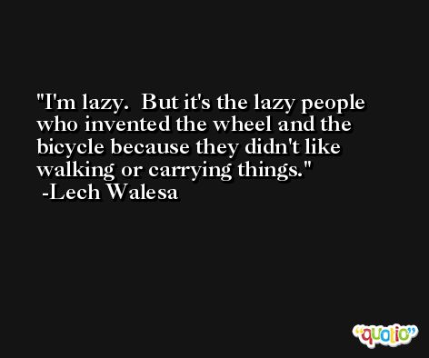 I'm lazy.  But it's the lazy people who invented the wheel and the bicycle because they didn't like walking or carrying things.  -Lech Walesa