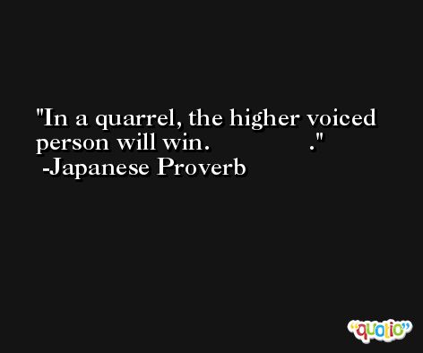 In a quarrel, the higher voiced person will win.               . -Japanese Proverb