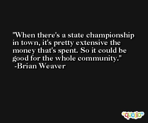 When there's a state championship in town, it's pretty extensive the money that's spent. So it could be good for the whole community. -Brian Weaver
