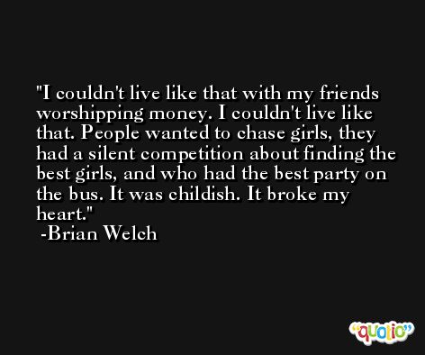 I couldn't live like that with my friends worshipping money. I couldn't live like that. People wanted to chase girls, they had a silent competition about finding the best girls, and who had the best party on the bus. It was childish. It broke my heart. -Brian Welch