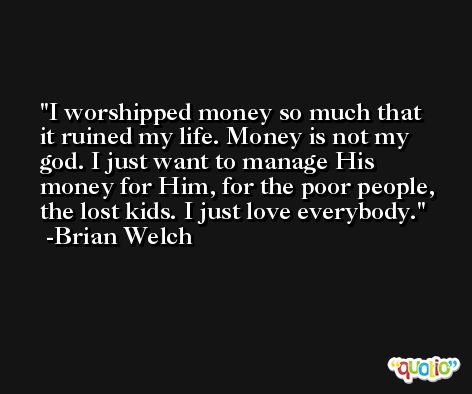 I worshipped money so much that it ruined my life. Money is not my god. I just want to manage His money for Him, for the poor people, the lost kids. I just love everybody. -Brian Welch