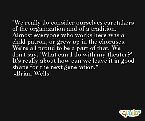 We really do consider ourselves caretakers of the organization and of a tradition. Almost everyone who works here was a child patron, or grew up in the choruses. We're all proud to be a part of that. We don't say, 'What can I do with my theater?' It's really about how can we leave it in good shape for the next generation. -Brian Wells