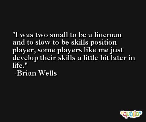 I was two small to be a lineman and to slow to be skills position player, some players like me just develop their skills a little bit later in life. -Brian Wells